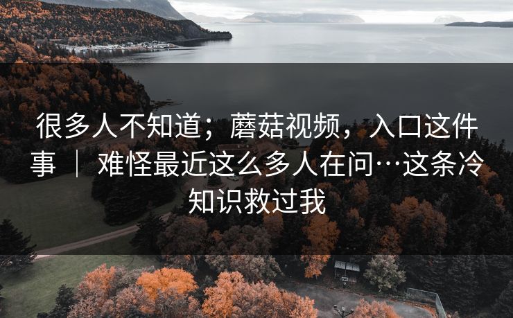 很多人不知道;蘑菇视频,入口这件事 | 难怪最近这么多人在问…这条冷知识救过我 很多人不知道;蘑菇视频,入口这件事 | 难怪最近这么多人在问…这条冷知识救过我