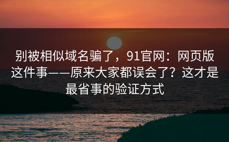 别被相似域名骗了,91官网:网页版这件事——原来大家都误会了?这才是最省事的验证方式 别被相似域名骗了,91官网:网页版这件事——原来大家都误会了?这才是最省事的验证方式