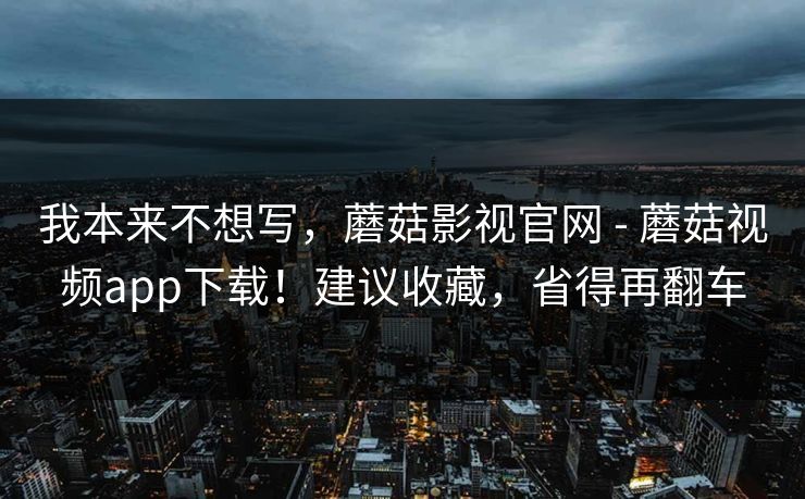 我本来不想写,蘑菇影视官网 - 蘑菇视频app下载!建议收藏,省得再翻车 我本来不想写,蘑菇影视官网 - 蘑菇视频app下载!建议收藏,省得再翻车