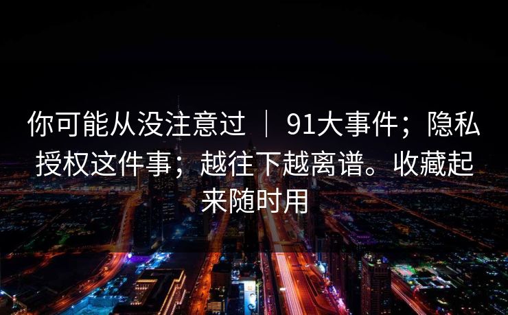 你可能从没注意过 | 91大事件;隐私授权这件事;越往下越离谱。收藏起来随时用 你可能从没注意过 | 91大事件;隐私授权这件事;越往下越离谱。收藏起来随时用