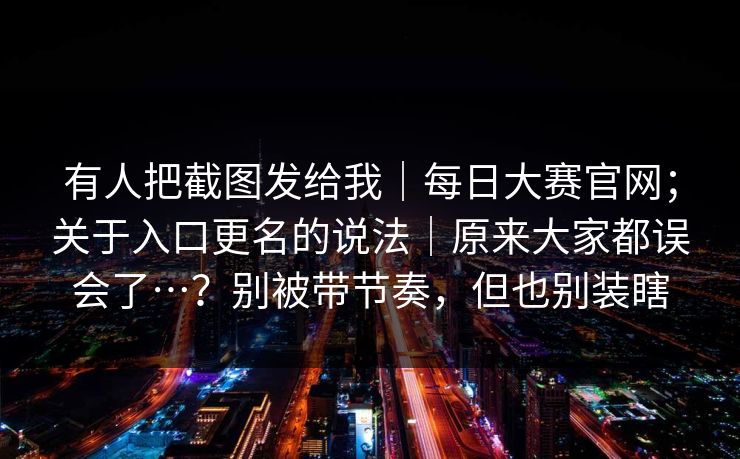 有人把截图发给我|每日大赛官网;关于入口更名的说法|原来大家都误会了…?别被带节奏,但也别装瞎 有人把截图发给我|每日大赛官网;关于入口更名的说法|原来大家都误会了…?别被带节奏,但也别装瞎