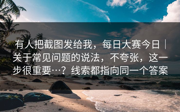 有人把截图发给我,每日大赛今日|关于常见问题的说法,不夸张,这一步很重要…?线索都指向同一个答案 有人把截图发给我,每日大赛今日|关于常见问题的说法,不夸张,这一步很重要…?线索都指向同一个答案