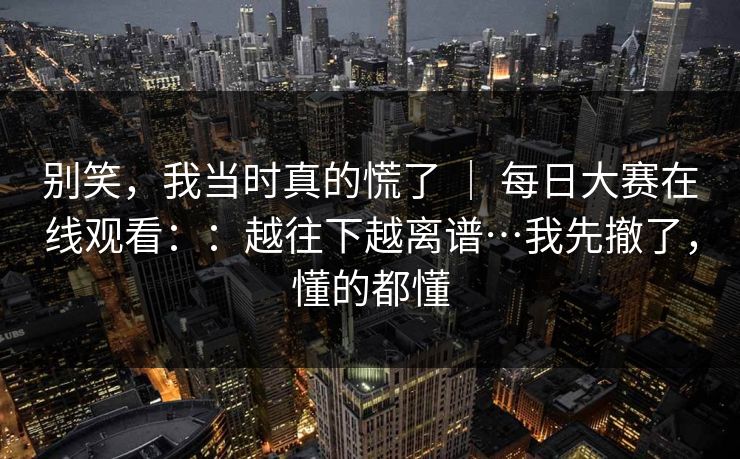 别笑,我当时真的慌了 | 每日大赛在线观看::越往下越离谱…我先撤了,懂的都懂 别笑,我当时真的慌了 | 每日大赛在线观看::越往下越离谱…我先撤了,懂的都懂