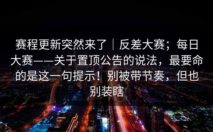 赛程更新突然来了|反差大赛;每日大赛——关于置顶公告的说法,最要命的是这一句提示!别被带节奏,但也别装瞎 赛程更新突然来了|反差大赛;每日大赛——关于置顶公告的说法,最要命的是这一句提示!别被带节奏,但也别装瞎