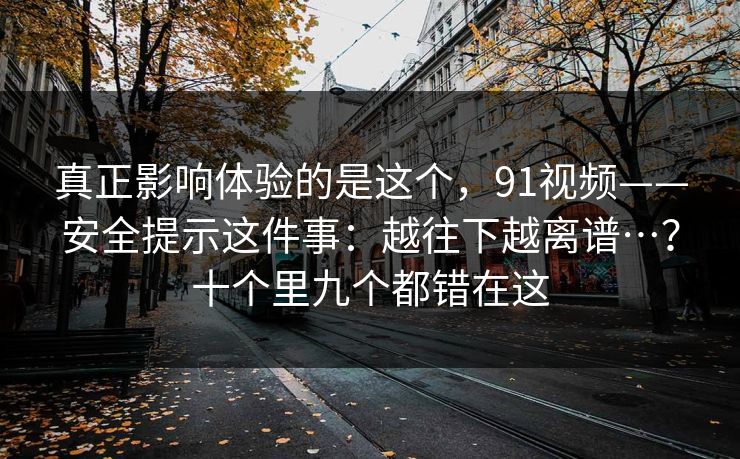 真正影响体验的是这个,91视频——安全提示这件事:越往下越离谱…?十个里九个都错在这 真正影响体验的是这个,91视频——安全提示这件事:越往下越离谱…?十个里九个都错在这