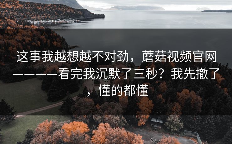 这事我越想越不对劲，蘑菇视频官网————看完我沉默了三秒？我先撤了，懂的都懂
