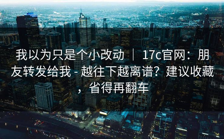 我以为只是个小改动 ｜ 17c官网：朋友转发给我 - 越往下越离谱？建议收藏，省得再翻车