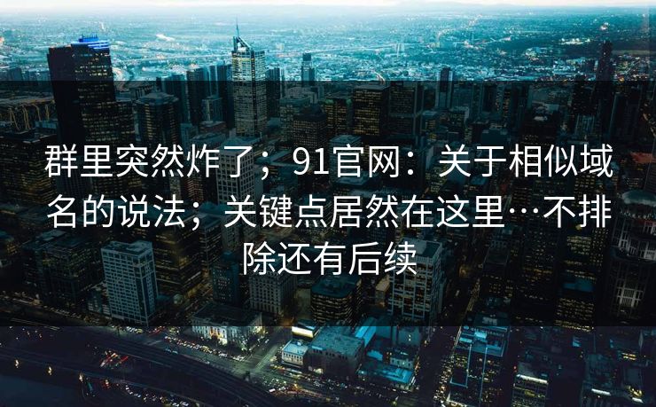 群里突然炸了；91官网：关于相似域名的说法；关键点居然在这里…不排除还有后续