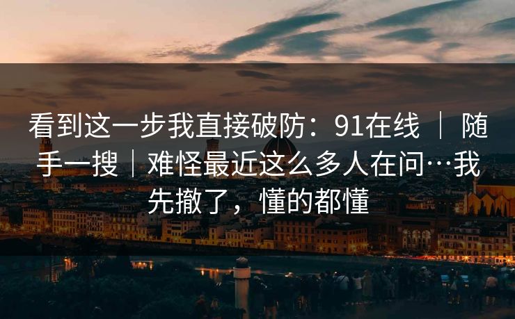 看到这一步我直接破防：91在线 ｜ 随手一搜｜难怪最近这么多人在问…我先撤了，懂的都懂