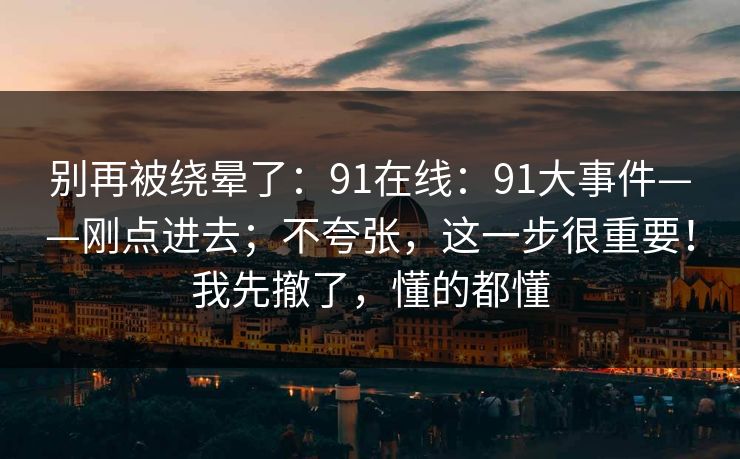 别再被绕晕了：91在线：91大事件——刚点进去；不夸张，这一步很重要！我先撤了，懂的都懂