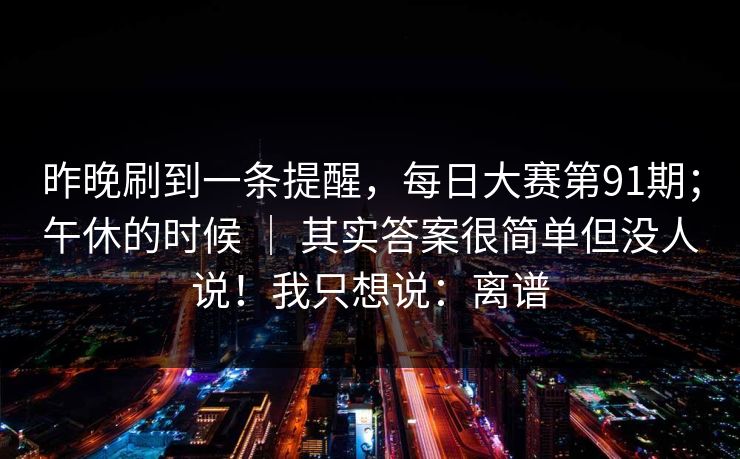 昨晚刷到一条提醒，每日大赛第91期；午休的时候 ｜ 其实答案很简单但没人说！我只想说：离谱