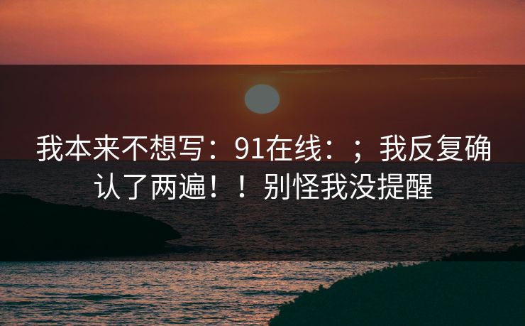 我本来不想写：91在线：；我反复确认了两遍！！别怪我没提醒