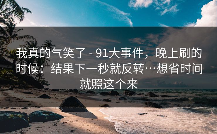 我真的气笑了 - 91大事件，晚上刷的时候：结果下一秒就反转…想省时间就照这个来