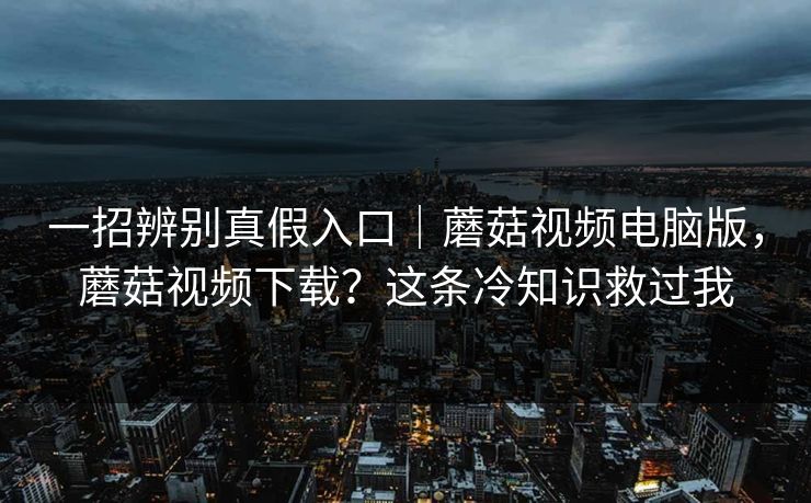 一招辨别真假入口｜蘑菇视频电脑版，蘑菇视频下载？这条冷知识救过我