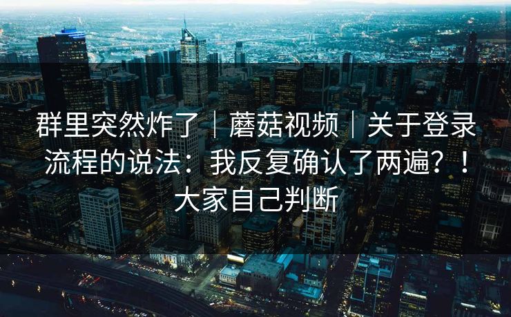 群里突然炸了｜蘑菇视频｜关于登录流程的说法：我反复确认了两遍？！大家自己判断