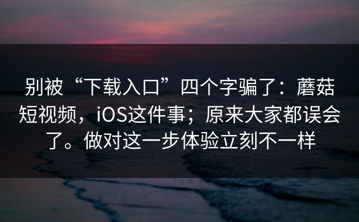 别被“下载入口”四个字骗了：蘑菇短视频，iOS这件事；原来大家都误会了。做对这一步体验立刻不一样