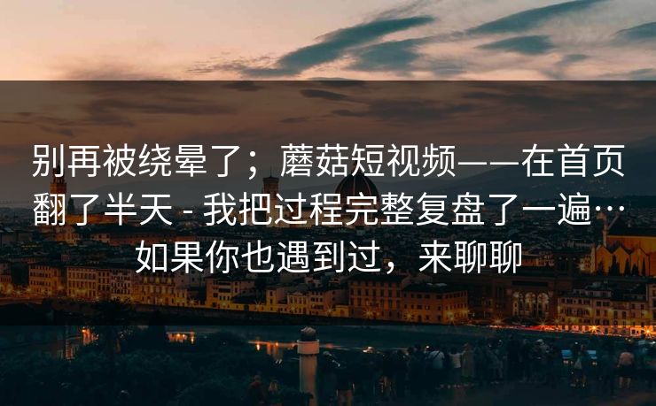 别再被绕晕了；蘑菇短视频——在首页翻了半天 - 我把过程完整复盘了一遍…如果你也遇到过，来聊聊