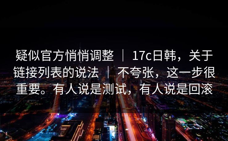 疑似官方悄悄调整 | 17c日韩,关于链接列表的说法 | 不夸张,这一步很重要。有人说是测试,有人说是回滚 疑似官方悄悄调整 | 17c日韩,关于链接列表的说法 | 不夸张,这一步很重要。有人说是测试,有人说是回滚