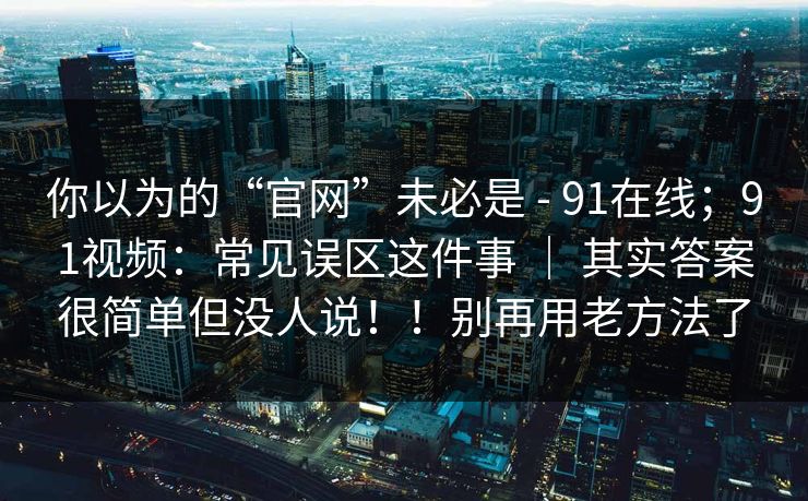 你以为的“官网”未必是 - 91在线;91视频:常见误区这件事 | 其实答案很简单但没人说!!别再用老方法了 你以为的“官网”未必是 - 91在线;91视频:常见误区这件事 | 其实答案很简单但没人说!!别再用老方法了