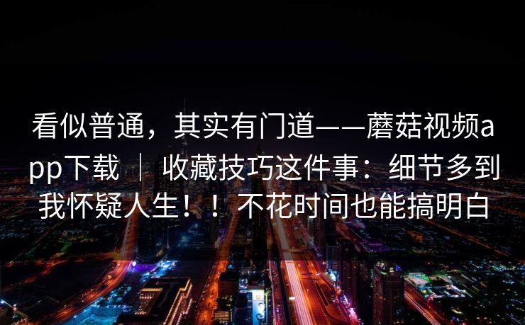 看似普通，其实有门道——蘑菇视频app下载 ｜ 收藏技巧这件事：细节多到我怀疑人生！！不花时间也能搞明白