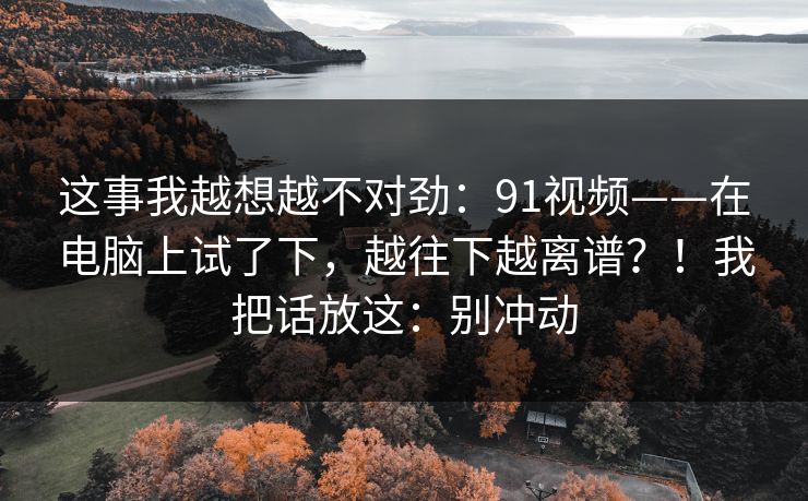 这事我越想越不对劲：91视频——在电脑上试了下，越往下越离谱？！我把话放这：别冲动