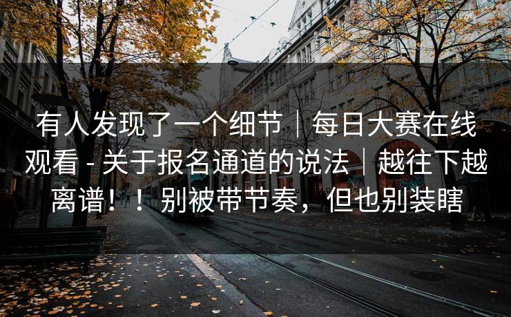 有人发现了一个细节｜每日大赛在线观看 - 关于报名通道的说法｜越往下越离谱！！别被带节奏，但也别装瞎