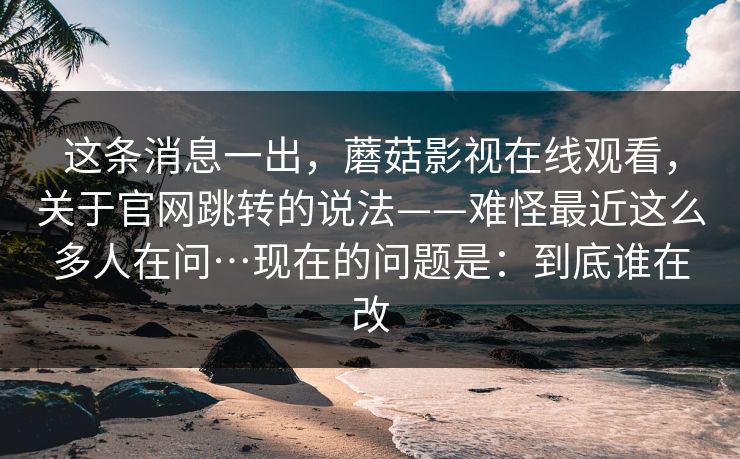 这条消息一出，蘑菇影视在线观看，关于官网跳转的说法——难怪最近这么多人在问…现在的问题是：到底谁在改