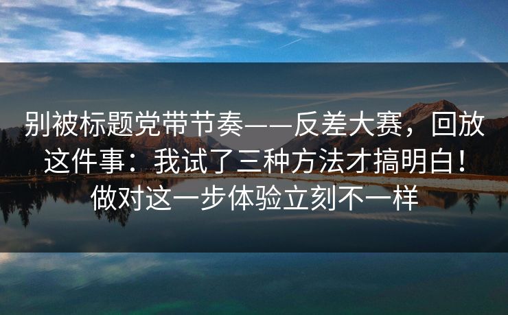 别被标题党带节奏——反差大赛，回放这件事：我试了三种方法才搞明白！做对这一步体验立刻不一样