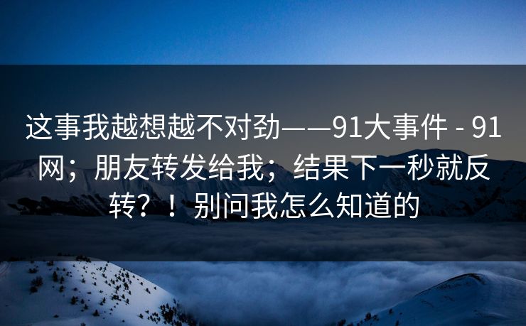 这事我越想越不对劲——91大事件 - 91网;朋友转发给我;结果下一秒就反转?!别问我怎么知道的 这事我越想越不对劲——91大事件 - 91网;朋友转发给我;结果下一秒就反转?!别问我怎么知道的