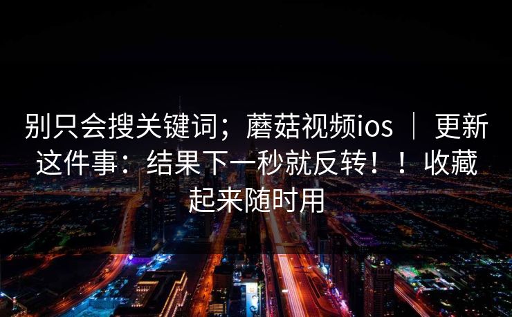 别只会搜关键词;蘑菇视频ios | 更新这件事:结果下一秒就反转!!收藏起来随时用 别只会搜关键词;蘑菇视频ios | 更新这件事:结果下一秒就反转!!收藏起来随时用