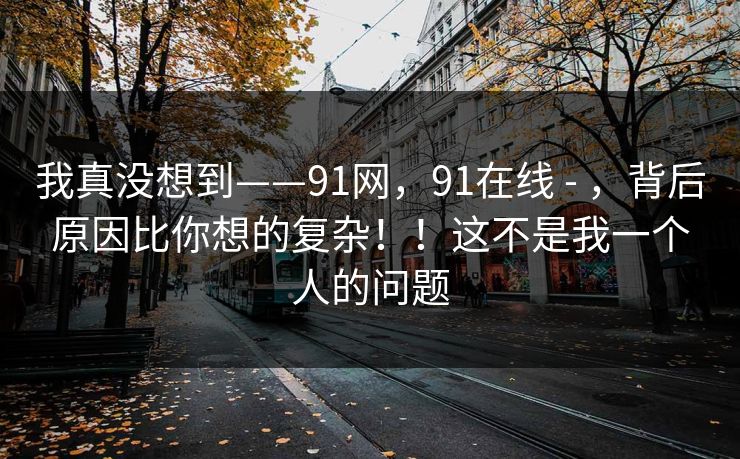 我真没想到——91网，91在线 - ，背后原因比你想的复杂！！这不是我一个人的问题