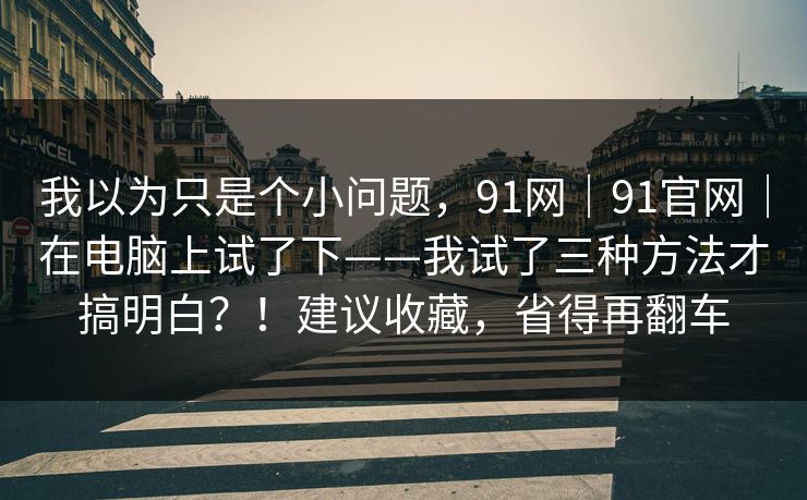 我以为只是个小问题，91网｜91官网｜在电脑上试了下——我试了三种方法才搞明白？！建议收藏，省得再翻车