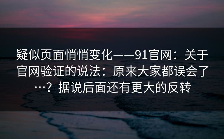 疑似页面悄悄变化——91官网：关于官网验证的说法：原来大家都误会了…？据说后面还有更大的反转