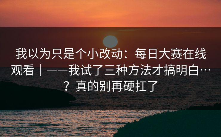 我以为只是个小改动:每日大赛在线观看|——我试了三种方法才搞明白…?真的别再硬扛了 我以为只是个小改动:每日大赛在线观看|——我试了三种方法才搞明白…?真的别再硬扛了