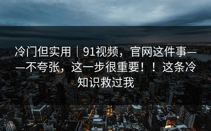 冷门但实用｜91视频，官网这件事——不夸张，这一步很重要！！这条冷知识救过我