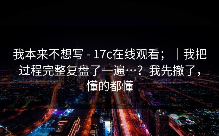 我本来不想写 - 17c在线观看；｜我把过程完整复盘了一遍…？我先撤了，懂的都懂