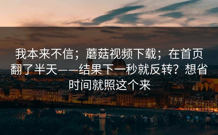 我本来不信；蘑菇视频下载；在首页翻了半天——结果下一秒就反转？想省时间就照这个来