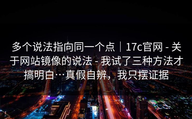 多个说法指向同一个点｜17c官网 - 关于网站镜像的说法 - 我试了三种方法才搞明白…真假自辨，我只摆证据