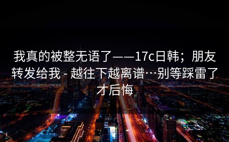我真的被整无语了——17c日韩；朋友转发给我 - 越往下越离谱…别等踩雷了才后悔