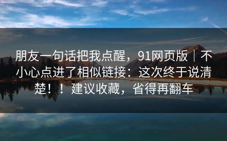 朋友一句话把我点醒，91网页版｜不小心点进了相似链接：这次终于说清楚！！建议收藏，省得再翻车