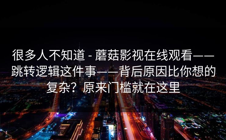 很多人不知道 - 蘑菇影视在线观看——跳转逻辑这件事——背后原因比你想的复杂？原来门槛就在这里