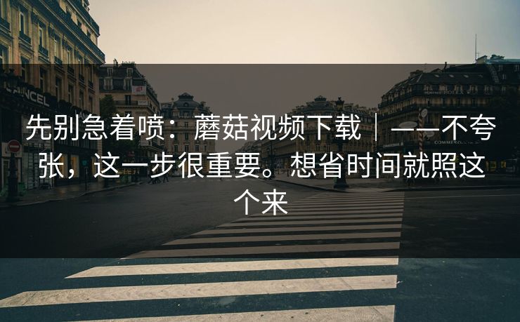 先别急着喷：蘑菇视频下载｜——不夸张，这一步很重要。想省时间就照这个来