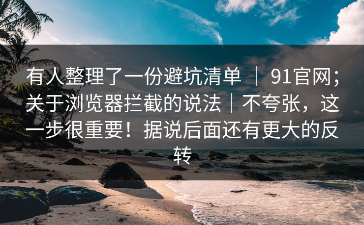 有人整理了一份避坑清单 ｜ 91官网；关于浏览器拦截的说法｜不夸张，这一步很重要！据说后面还有更大的反转