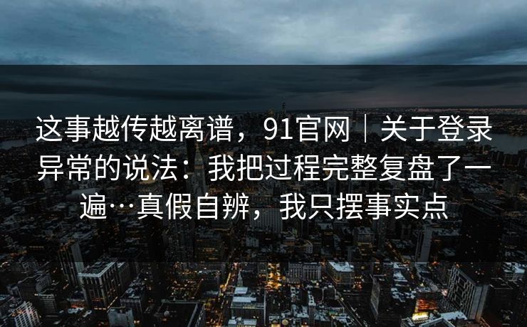 这事越传越离谱，91官网｜关于登录异常的说法：我把过程完整复盘了一遍…真假自辨，我只摆事实点