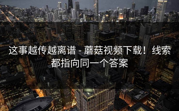 这事越传越离谱 - 蘑菇视频下载！线索都指向同一个答案