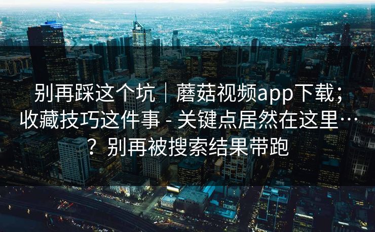 别再踩这个坑｜蘑菇视频app下载；收藏技巧这件事 - 关键点居然在这里…？别再被搜索结果带跑