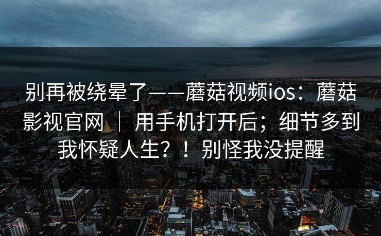 别再被绕晕了——蘑菇视频ios：蘑菇影视官网 ｜ 用手机打开后；细节多到我怀疑人生？！别怪我没提醒