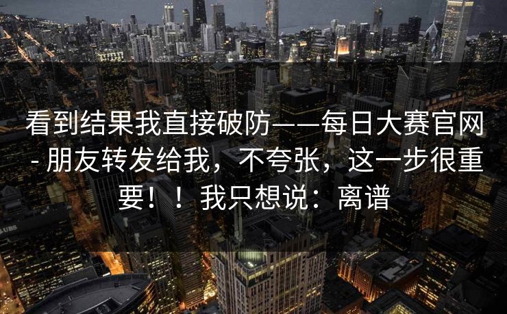 看到结果我直接破防——每日大赛官网 - 朋友转发给我，不夸张，这一步很重要！！我只想说：离谱
