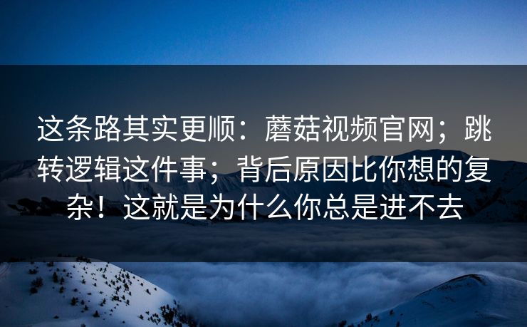 这条路其实更顺：蘑菇视频官网；跳转逻辑这件事；背后原因比你想的复杂！这就是为什么你总是进不去