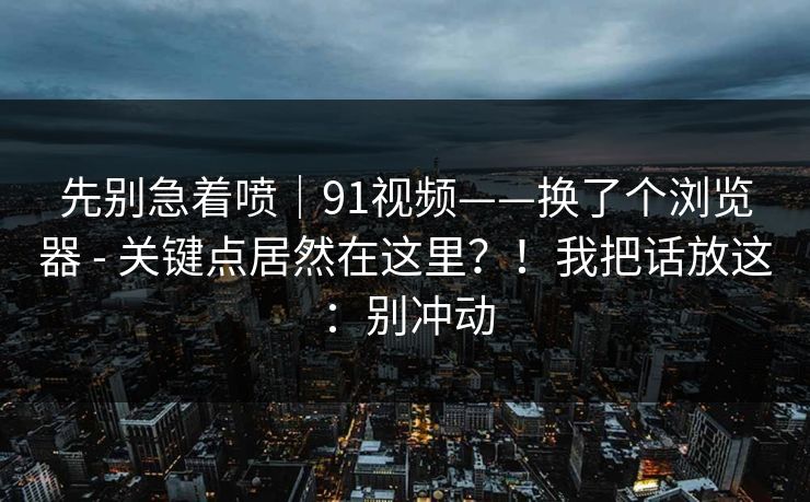 先别急着喷｜91视频——换了个浏览器 - 关键点居然在这里？！我把话放这：别冲动